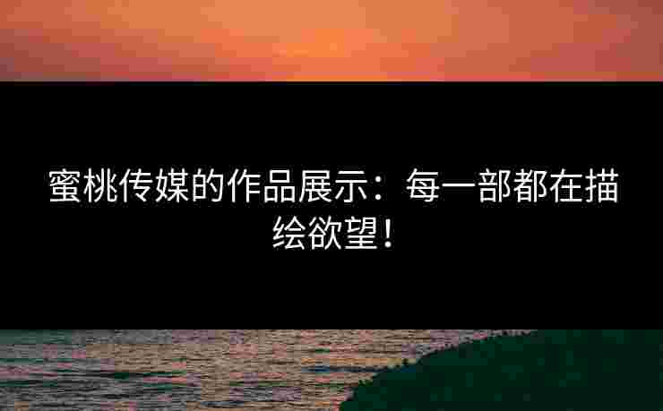 蜜桃传媒的作品展示：每一部都在描绘欲望！