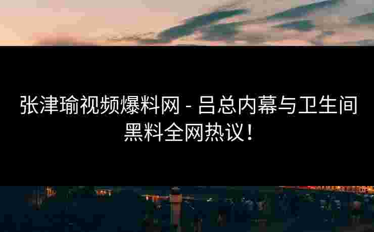 张津瑜视频爆料网 - 吕总内幕与卫生间黑料全网热议！