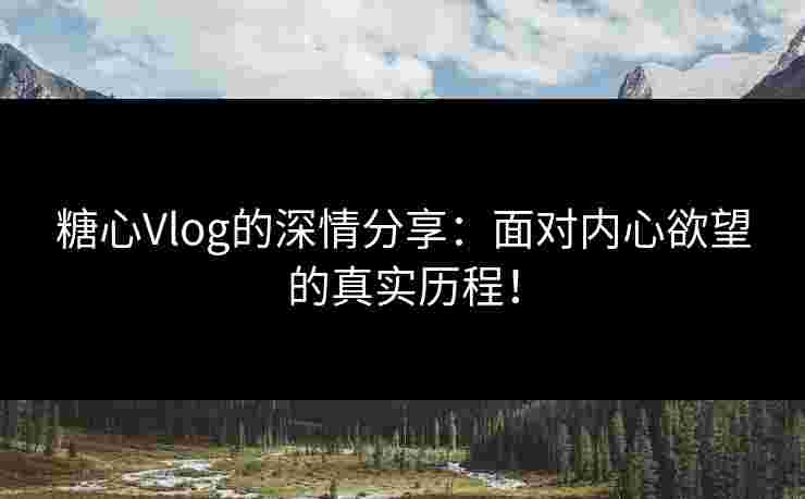 糖心Vlog的深情分享：面对内心欲望的真实历程！