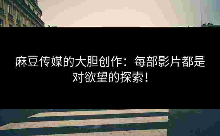 麻豆传媒的大胆创作：每部影片都是对欲望的探索！