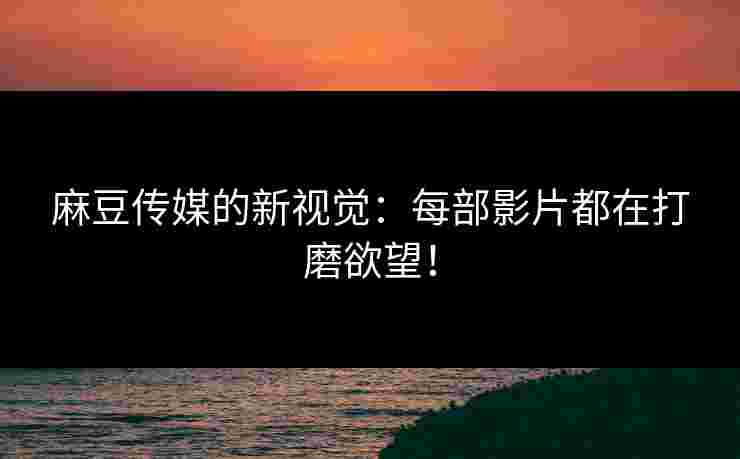 麻豆传媒的新视觉：每部影片都在打磨欲望！