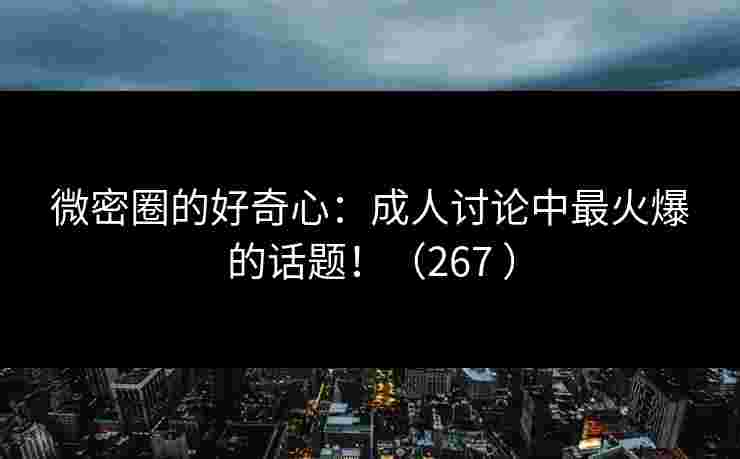 微密圈的好奇心：成人讨论中最火爆的话题！（267 ）