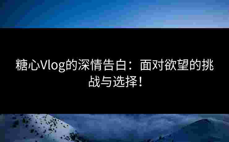 糖心Vlog的深情告白：面对欲望的挑战与选择！