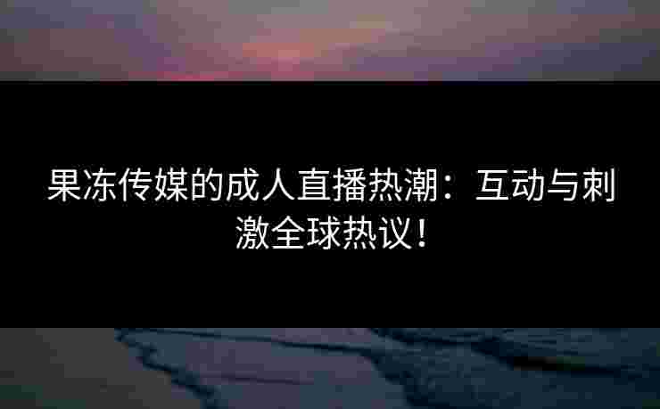 果冻传媒的成人直播热潮：互动与刺激全球热议！