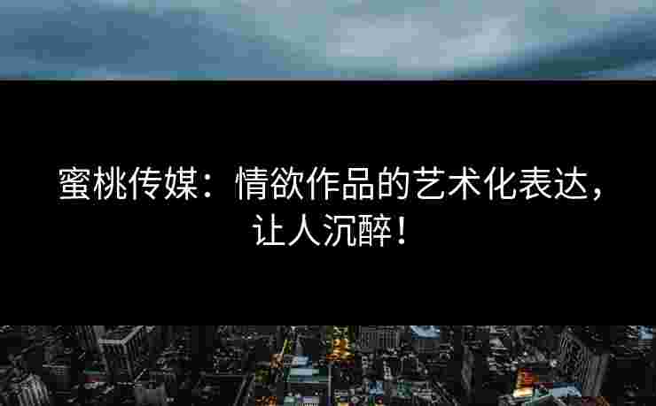 蜜桃传媒：情欲作品的艺术化表达，让人沉醉！