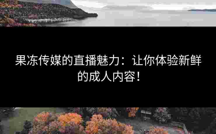 果冻传媒的直播魅力：让你体验新鲜的成人内容！