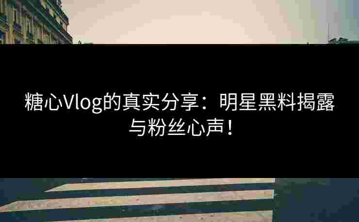 糖心Vlog的真实分享：明星黑料揭露与粉丝心声！