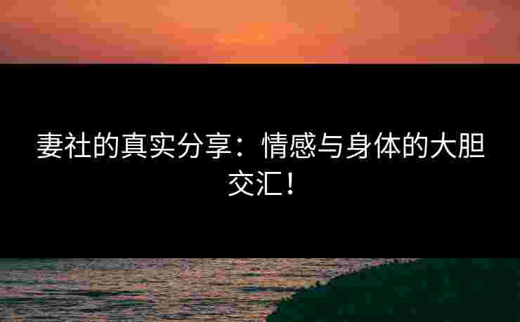 妻社的真实分享：情感与身体的大胆交汇！