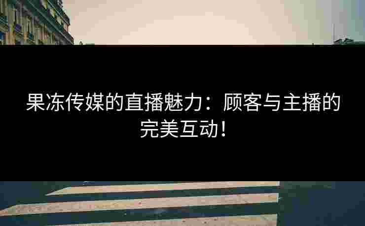 果冻传媒的直播魅力：顾客与主播的完美互动！