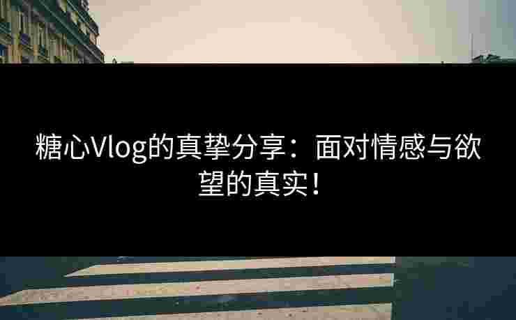 糖心Vlog的真挚分享：面对情感与欲望的真实！