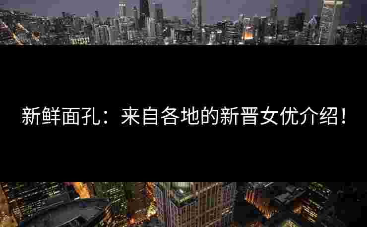 新鲜面孔：来自各地的新晋女优介绍！
