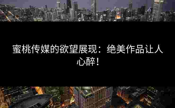 蜜桃传媒的欲望展现：绝美作品让人心醉！