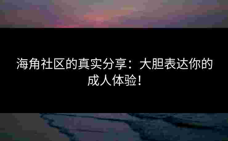 海角社区的真实分享：大胆表达你的成人体验！