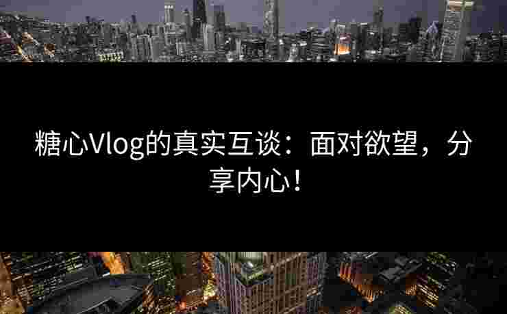 糖心Vlog的真实互谈：面对欲望，分享内心！
