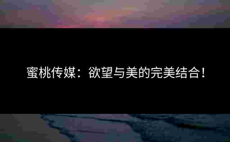 蜜桃传媒:欲望与美的完美结合! 蜜桃传媒:欲望与美的完美结合!