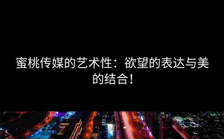 蜜桃传媒的艺术性：欲望的表达与美的结合！