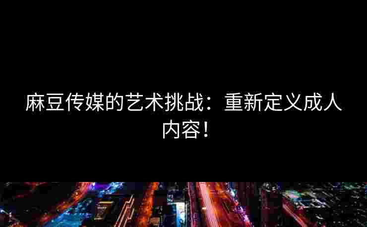 麻豆传媒的艺术挑战：重新定义成人内容！