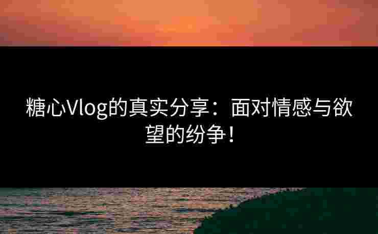 糖心Vlog的真实分享：面对情感与欲望的纷争！