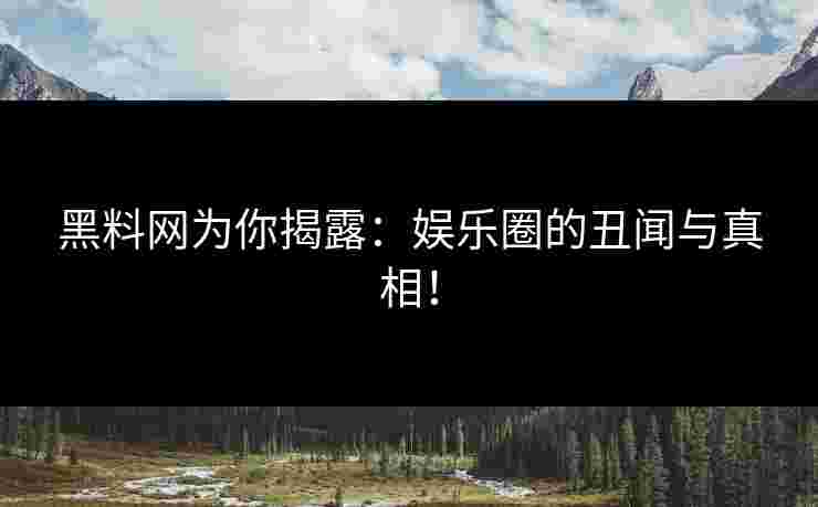 黑料网为你揭露：娱乐圈的丑闻与真相！