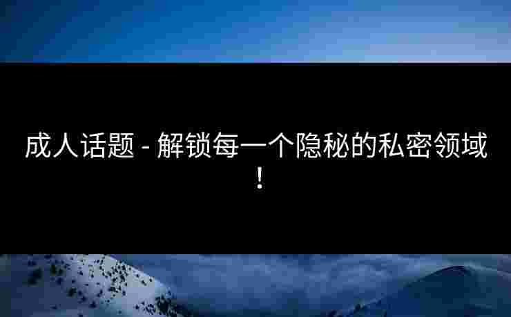 成人话题 - 解锁每一个隐秘的私密领域！