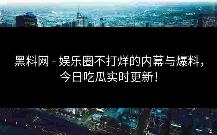 黑料网 - 娱乐圈不打烊的内幕与爆料，今日吃瓜实时更新！