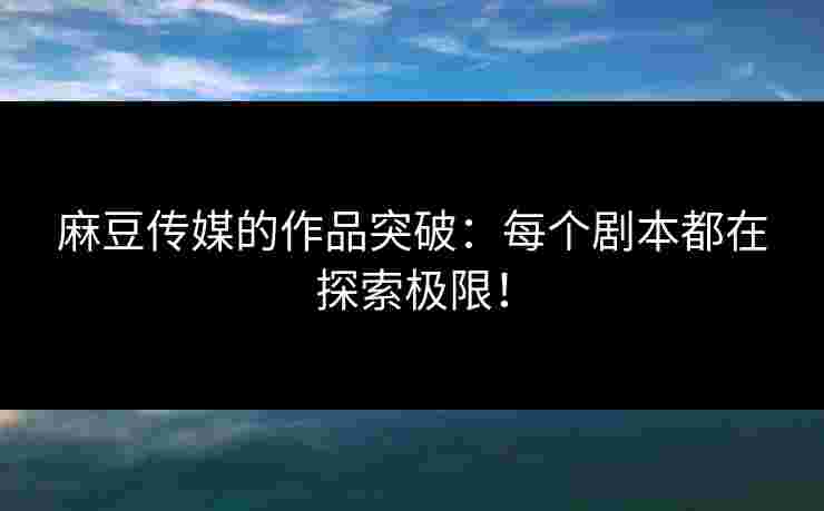麻豆传媒的作品突破：每个剧本都在探索极限！