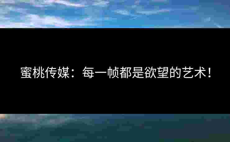 蜜桃传媒：每一帧都是欲望的艺术！