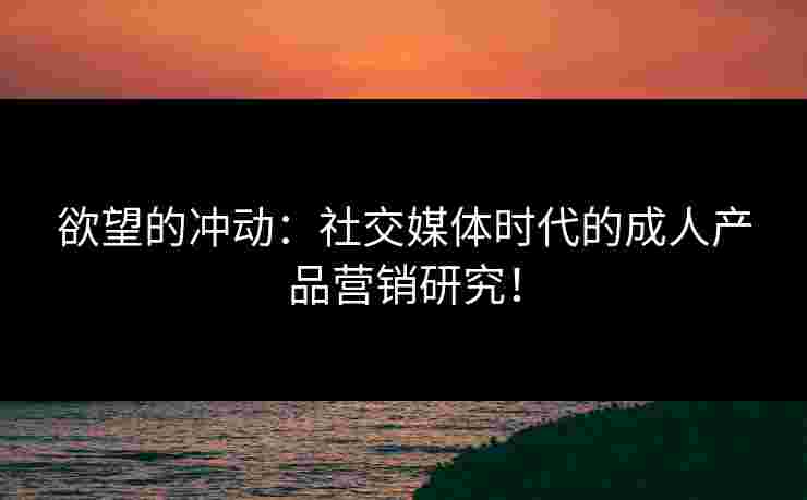 欲望的冲动：社交媒体时代的成人产品营销研究！