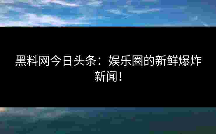 黑料网今日头条：娱乐圈的新鲜爆炸新闻！