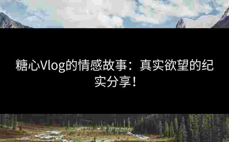 糖心Vlog的情感故事：真实欲望的纪实分享！