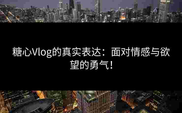 糖心Vlog的真实表达：面对情感与欲望的勇气！