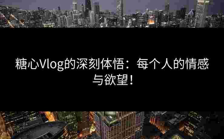 糖心Vlog的深刻体悟：每个人的情感与欲望！