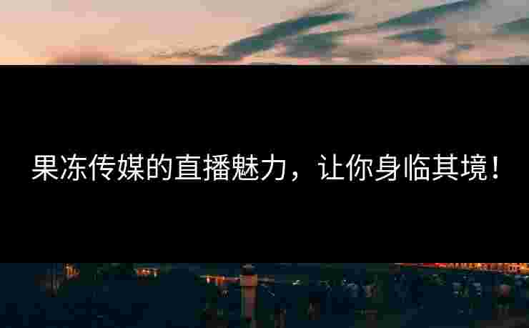 果冻传媒的直播魅力，让你身临其境！
