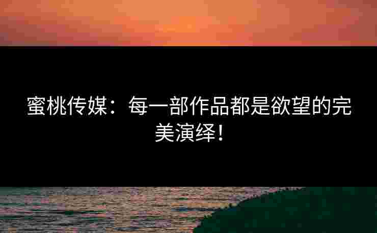 蜜桃传媒:每一部作品都是欲望的完美演绎! 蜜桃传媒:每一部作品都是欲望的完美演绎!