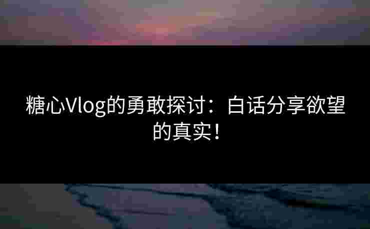 糖心Vlog的勇敢探讨:白话分享欲望的真实! 糖心Vlog的勇敢探讨:白话分享欲望的真实!