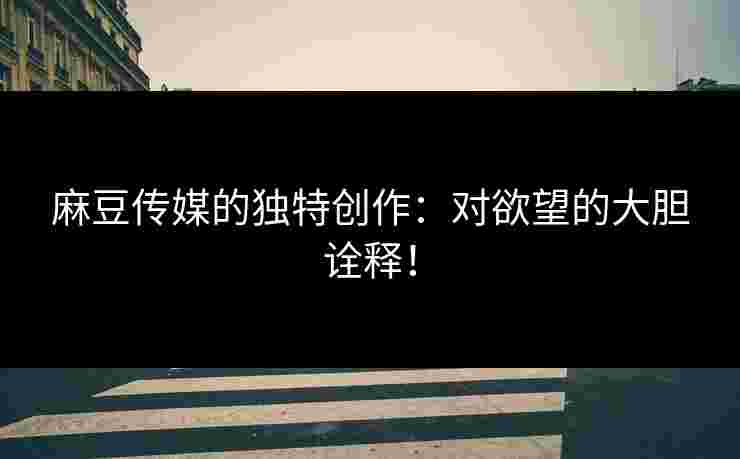 麻豆传媒的独特创作:对欲望的大胆诠释! 麻豆传媒的独特创作:对欲望的大胆诠释!