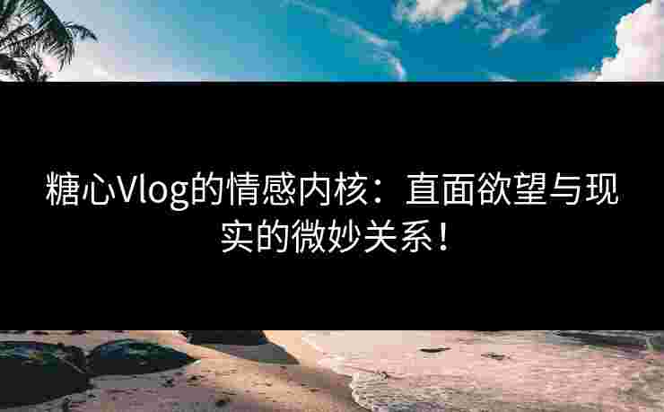 糖心Vlog的情感内核：直面欲望与现实的微妙关系！