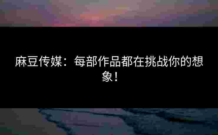 麻豆传媒：每部作品都在挑战你的想象！
