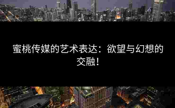 蜜桃传媒的艺术表达：欲望与幻想的交融！