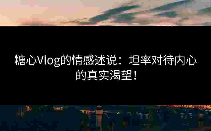 糖心Vlog的情感述说：坦率对待内心的真实渴望！