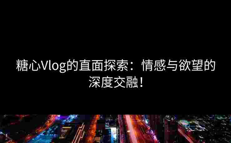 糖心Vlog的直面探索：情感与欲望的深度交融！