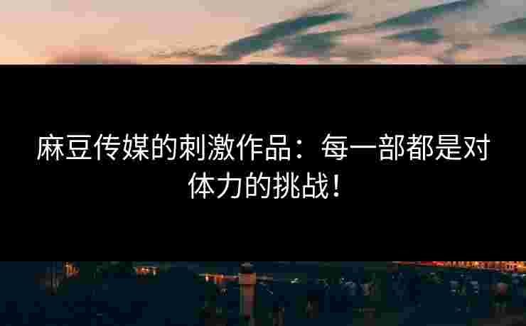 麻豆传媒的刺激作品：每一部都是对体力的挑战！