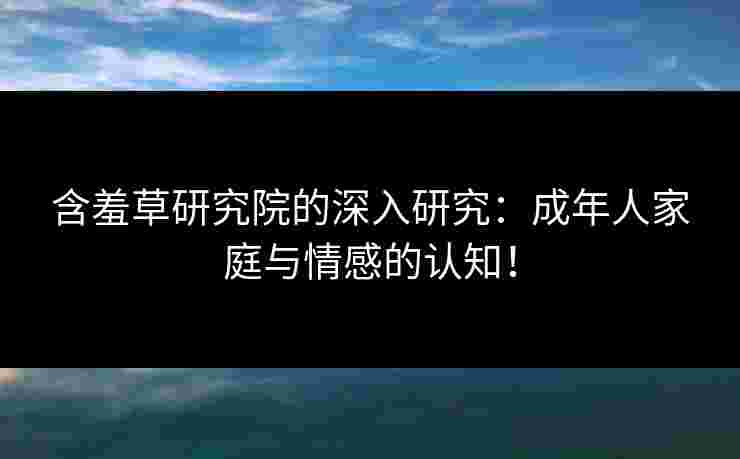 含羞草研究院的深入研究：成年人家庭与情感的认知！