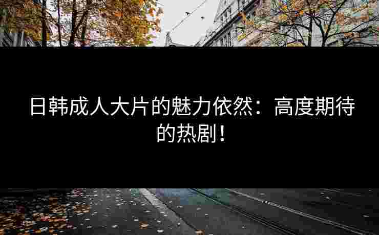 日韩成人大片的魅力依然：高度期待的热剧！