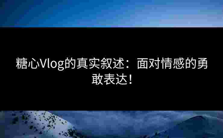 糖心Vlog的真实叙述：面对情感的勇敢表达！