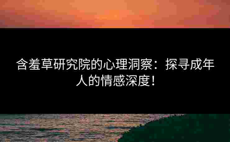 含羞草研究院的心理洞察：探寻成年人的情感深度！