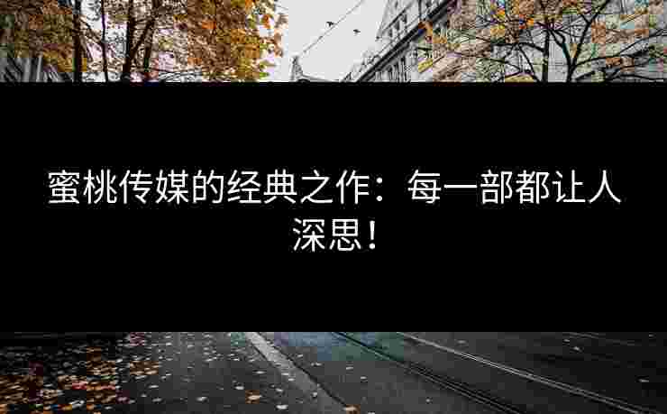 蜜桃传媒的经典之作：每一部都让人深思！