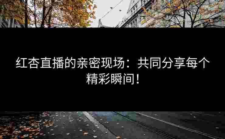 红杏直播的亲密现场：共同分享每个精彩瞬间！