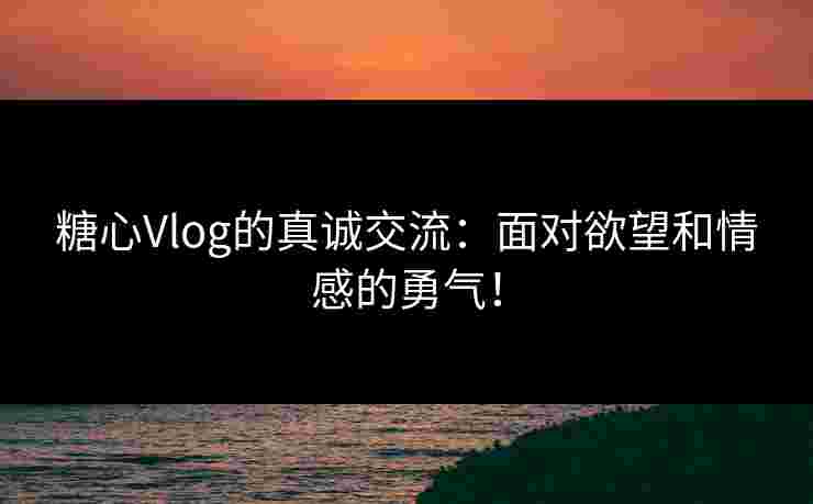 糖心Vlog的真诚交流：面对欲望和情感的勇气！