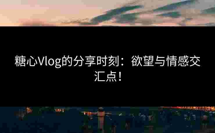 糖心Vlog的分享时刻：欲望与情感交汇点！